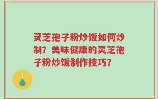 灵芝孢子粉炒饭如何炒制？美味健康的灵芝孢子粉炒饭制作技巧？