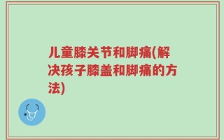 儿童膝关节和脚痛(解决孩子膝盖和脚痛的方法)