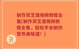 制作灵芝酒视频教程全集(制作灵芝酒视频教程全集，轻松学会制作营养美味酒！)