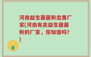 河南益生菌菌粉出售厂家(河南有卖益生菌菌粉的厂家，你知道吗？)