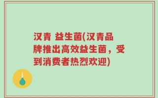汉青 益生菌(汉青品牌推出高效益生菌，受到消费者热烈欢迎)