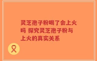 灵芝孢子粉喝了会上火吗 探究灵芝孢子粉与上火的真实关系