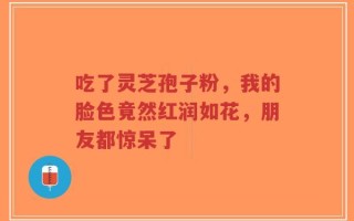 吃了灵芝孢子粉，我的脸色竟然红润如花，朋友都惊呆了