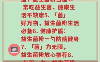 每天一个益生菌粉文案(1.「益」处无穷，益生菌粉每日一勺2. 一勺促膳口，益生菌粉有妙用3. 健康有道，益生菌粉当道4. 常吃益生菌，健康生活不缺席5. 「菌」好万物，益生菌粉生活必备6. 健康护盾：益生菌粉一勺防病健身7. 「菌」力无限，益生菌粉放心推荐8. 每天一勺，益生菌粉呵护肠道健康9. “益”尽人间好，益生菌粉口口相传10. 益生菌粉，守护你的健康城堡)
