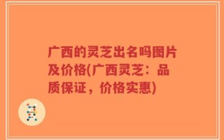 广西的灵芝出名吗图片及价格(广西灵芝：品质保证，价格实惠)