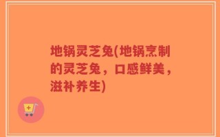 地锅灵芝兔(地锅烹制的灵芝兔，口感鲜美，滋补养生)