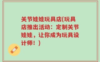 关节娃娃玩具店(玩具店推出活动：定制关节娃娃，让你成为玩具设计师！)