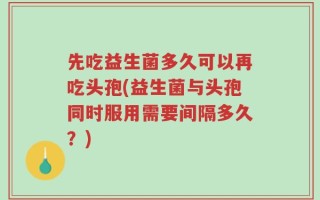 先吃益生菌多久可以再吃头孢(益生菌与头孢同时服用需要间隔多久？)