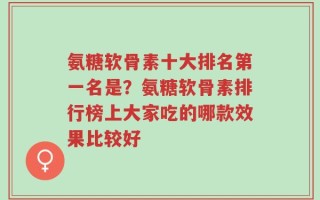 氨糖软骨素十大排名第一名是？氨糖软骨素排行榜上大家吃的哪款效果比较好