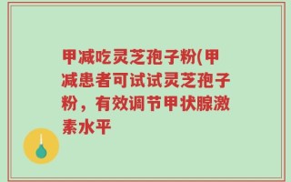 甲减吃灵芝孢子粉(甲减患者可试试灵芝孢子粉，有效调节甲状腺激素水平