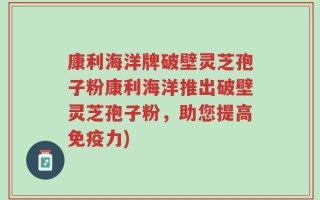 康利海洋牌破壁灵芝孢子粉康利海洋推出破壁灵芝孢子粉，助您提高免疫力)