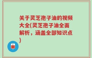 关于灵芝孢子油的视频大全(灵芝孢子油全面解析，涵盖全部知识点)