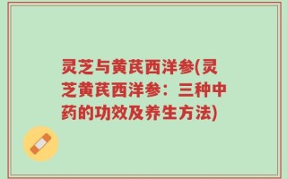 灵芝与黄芪西洋参(灵芝黄芪西洋参：三种中药的功效及养生方法)
