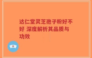 达仁堂灵芝孢子粉好不好 深度解析其品质与功效