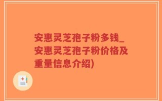 安惠灵芝孢子粉多钱_安惠灵芝孢子粉价格及重量信息介绍)