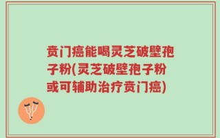 贲门癌能喝灵芝破壁孢子粉(灵芝破壁孢子粉或可辅助治疗贲门癌)
