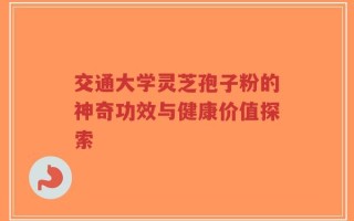 交通大学灵芝孢子粉的神奇功效与健康价值探索
