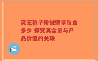 灵芝孢子粉破壁量每盒多少 探究其含量与产品价值的关联