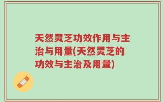 天然灵芝功效作用与主治与用量(天然灵芝的功效与主治及用量)