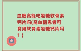 血糖高能吃氨糖软骨素钙片吗(高血糖患者可食用软骨素氨糖钙片吗？)