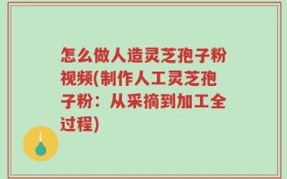 怎么做人造灵芝孢子粉视频(制作人工灵芝孢子粉：从采摘到加工全过程)