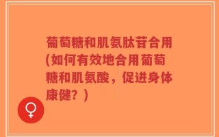 葡萄糖和肌氨肽苷合用(如何有效地合用葡萄糖和肌氨酸，促进身体康健？)