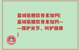 藁城氨糖软骨素加钙(藁城氨糖软骨素加钙——保护关节，呵护健康)
