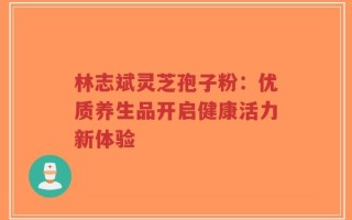 林志斌灵芝孢子粉：优质养生品开启健康活力新体验