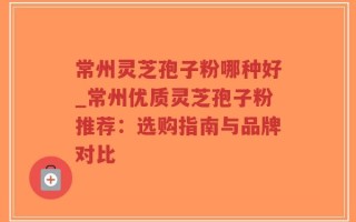 常州灵芝孢子粉哪种好_常州优质灵芝孢子粉推荐：选购指南与品牌对比