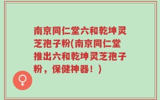 南京同仁堂六和乾坤灵芝孢子粉(南京同仁堂推出六和乾坤灵芝孢子粉，保健神器！)