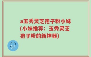 a玉秀灵芝孢子粉小妹(小妹推荐：玉秀灵芝孢子粉的新神器)