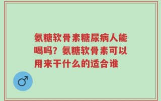 氨糖软骨素糖尿病人能喝吗？氨糖软骨素可以用来干什么的适合谁