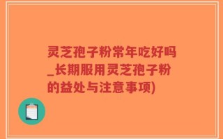 灵芝孢子粉常年吃好吗_长期服用灵芝孢子粉的益处与注意事项)
