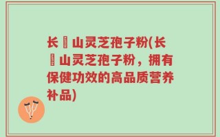 长甴山灵芝孢子粉(长甴山灵芝孢子粉，拥有保健功效的高品质营养补品)