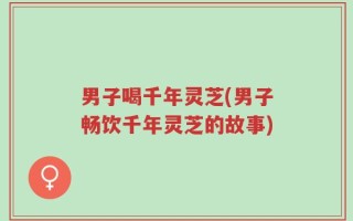 男子喝千年灵芝(男子畅饮千年灵芝的故事)