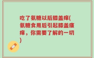 吃了氨糖以后膝盖痒(氨糖食用后引起膝盖瘙痒，你需要了解的一切)
