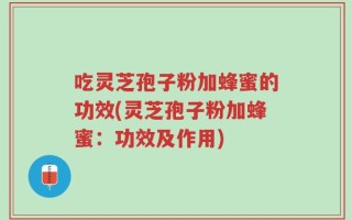 吃灵芝孢子粉加蜂蜜的功效(灵芝孢子粉加蜂蜜：功效及作用)