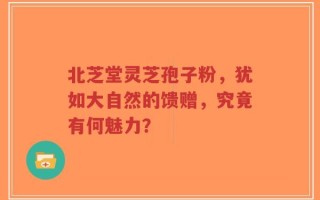 北芝堂灵芝孢子粉，犹如大自然的馈赠，究竟有何魅力？