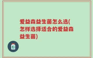 爱益森益生菌怎么选(怎样选择适合的爱益森益生菌)