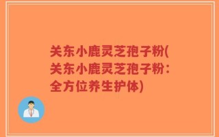 关东小鹿灵芝孢子粉(关东小鹿灵芝孢子粉：全方位养生护体)