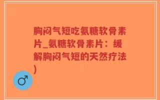 胸闷气短吃氨糖软骨素片_氨糖软骨素片：缓解胸闷气短的天然疗法)