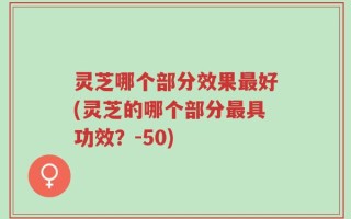 灵芝哪个部分效果最好(灵芝的哪个部分最具功效？-50)