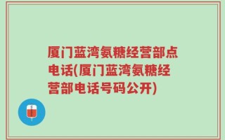 厦门蓝湾氨糖经营部点电话(厦门蓝湾氨糖经营部电话号码公开)