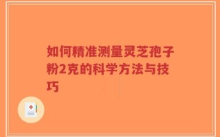如何精准测量灵芝孢子粉2克的科学方法与技巧