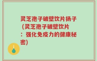 灵芝孢子破壁饮片扬子 (灵芝孢子破壁饮片：强化免疫力的健康秘密)