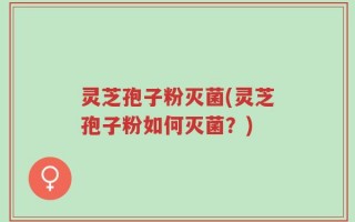 灵芝孢子粉灭菌(灵芝孢子粉如何灭菌？)