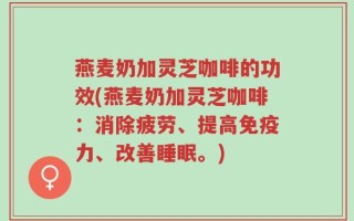 燕麦奶加灵芝咖啡的功效(燕麦奶加灵芝咖啡：消除疲劳、提高免疫力、改善睡眠。)