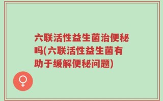 六联活性益生菌治便秘吗(六联活性益生菌有助于缓解便秘问题)