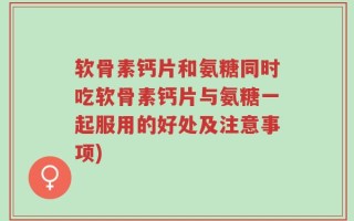 软骨素钙片和氨糖同时吃软骨素钙片与氨糖一起服用的好处及注意事项)