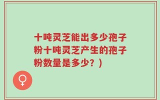 十吨灵芝能出多少孢子粉十吨灵芝产生的孢子粉数量是多少？)
